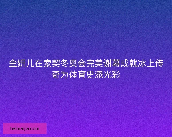 金妍儿在索契冬奥会完美谢幕成就冰上传奇为体育史添光彩